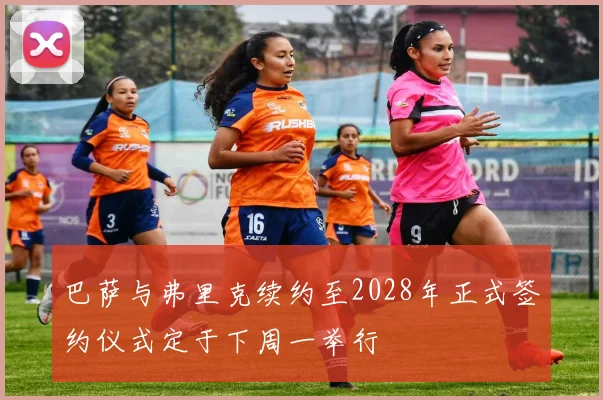 巴萨与弗里克续约至2028年正式签约仪式定于下周一举行