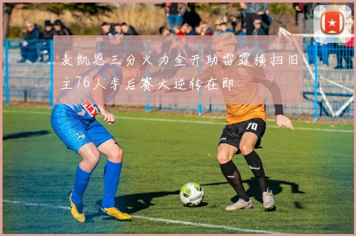 麦凯恩三分火力全开助雷霆横扫旧主76人季后赛大逆转在即