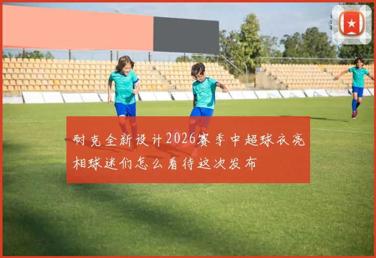 耐克全新设计2026赛季中超球衣亮相球迷们怎么看待这次发布
