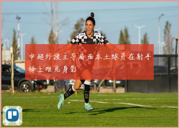 中超外援主导局面本土球员在射手榜上难觅身影
