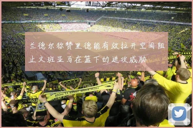 兰德尔称赞里德能有效拉开空间阻止文班亚马在篮下的进攻威胁