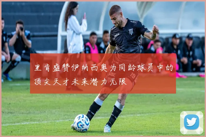 里肯盛赞伊纳西奥为同龄球员中的顶尖天才未来潜力无限