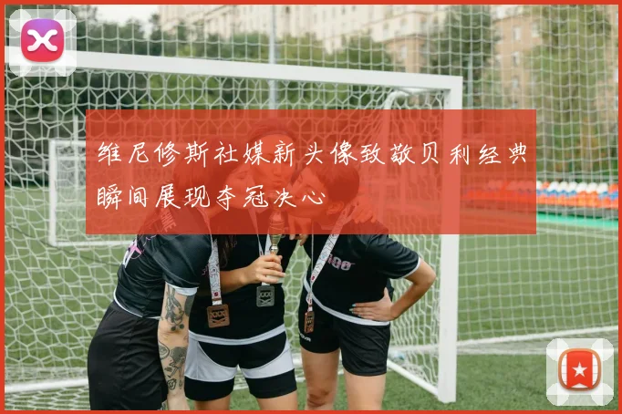 维尼修斯社媒新头像致敬贝利经典瞬间展现夺冠决心