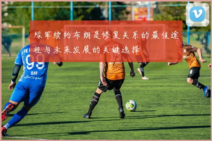 绿军续约布朗是修复关系的最佳途径与未来发展的关键选择
