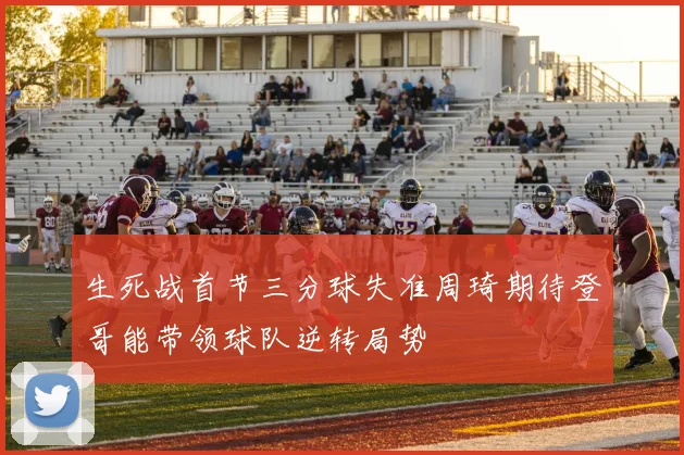 生死战首节三分球失准周琦期待登哥能带领球队逆转局势
