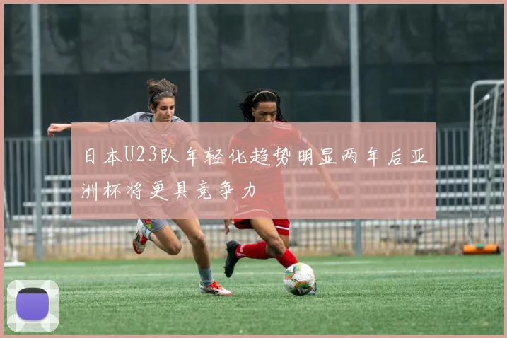 日本U23队年轻化趋势明显两年后亚洲杯将更具竞争力