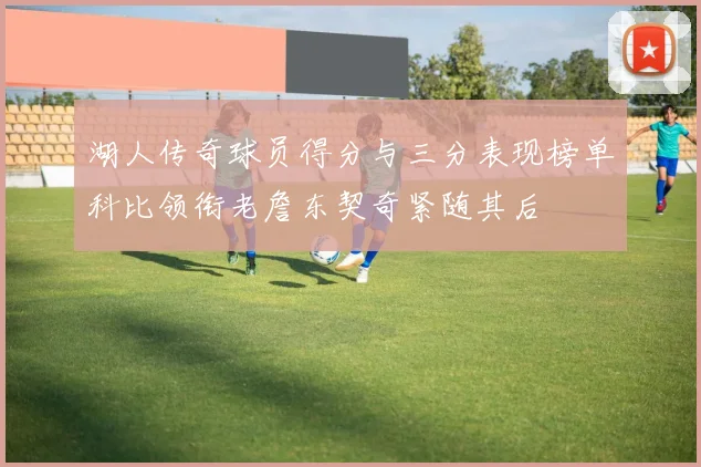 湖人传奇球员得分与三分表现榜单科比领衔老詹东契奇紧随其后