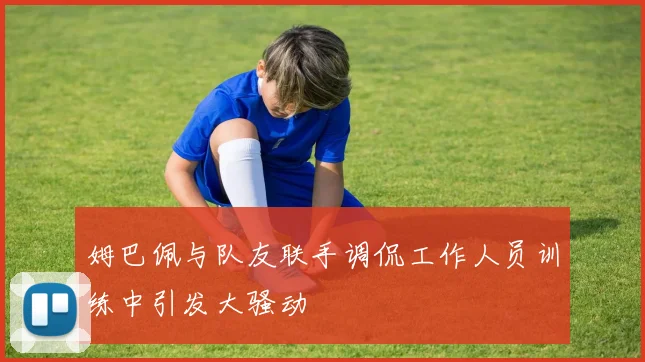 姆巴佩与队友联手调侃工作人员训练中引发大骚动