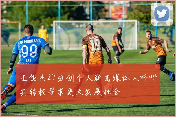王俊杰27分创个人新高媒体人呼吁其转校寻求更大发展机会
