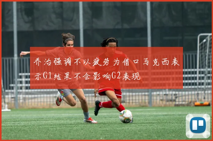 乔治强调不以疲劳为借口马克西表示G1结果不会影响G2表现