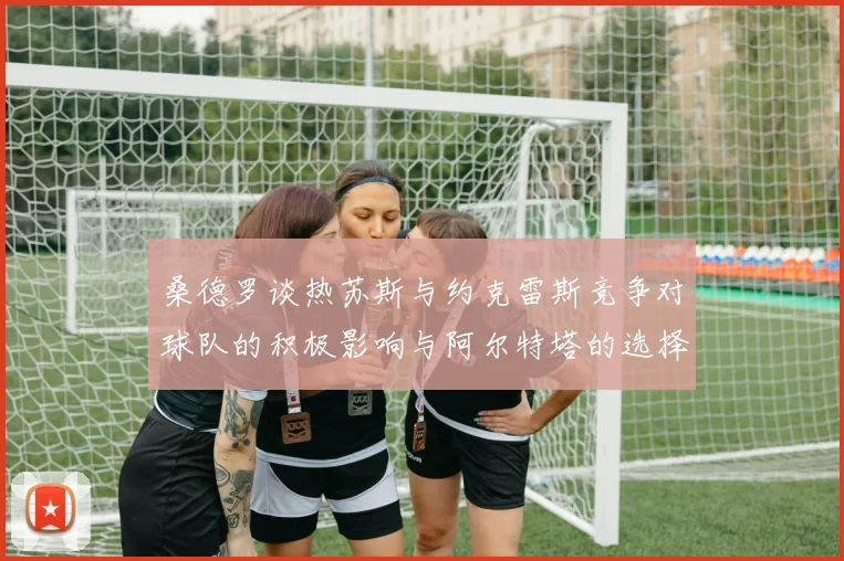桑德罗谈热苏斯与约克雷斯竞争对球队的积极影响与阿尔特塔的选择难题