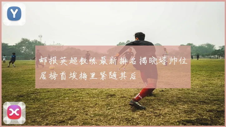 邮报英超教练最新排名揭晓塔帅位居榜首埃梅里紧随其后