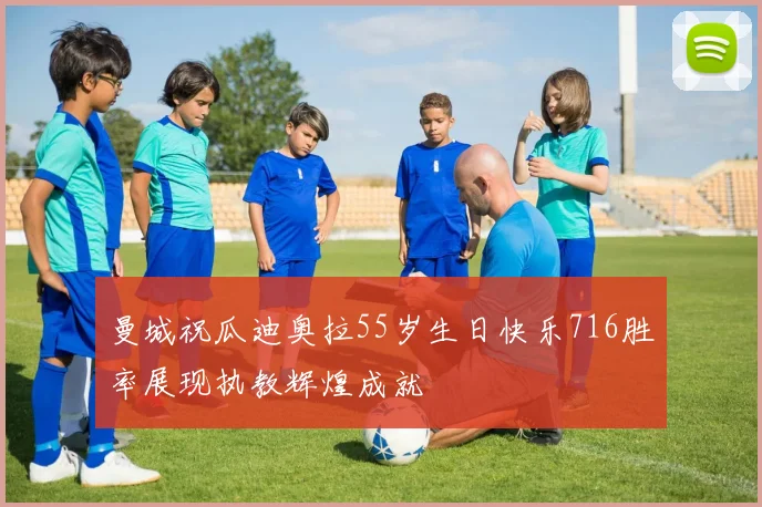 曼城祝瓜迪奥拉55岁生日快乐716胜率展现执教辉煌成就