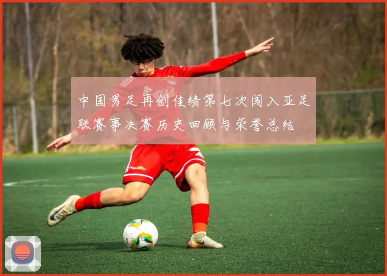 中国男足再创佳绩第七次闯入亚足联赛事决赛历史回顾与荣誉总结