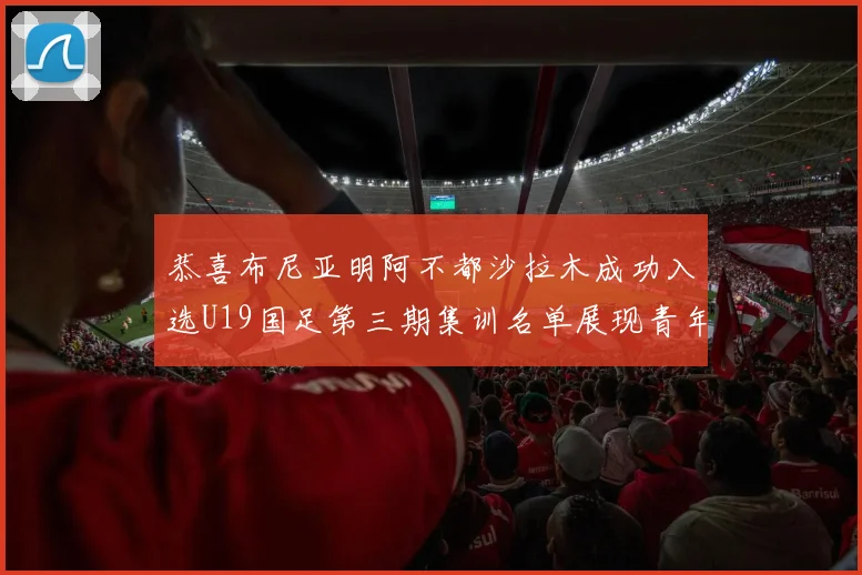 恭喜布尼亚明阿不都沙拉木成功入选U19国足第三期集训名单展现青年才俊风采