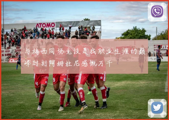 与梅西同场竞技是我职业生涯的巅峰时刻阿姆杜尼感慨万千